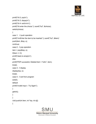 printf(“tt 2: popn”);
printf(“tt 3: dispayn”);
printf(“tt 4: exitnnn”);
printf(“tt enter the choice:”); scanf(“%d”, &choice);
switch(choice)
{
case 1: // push operation
printf(“nnEnter the item to be inserted:”); scanf(“%d”, &item)’
push(item, &top, s);
continue;
case 2: // pop operation
item = pop(&top, s);
if(item == 0)
printf(“stack is emptyn”);
else
printf(“POP successful, Deleted item = %dn”, item);
break;
case 3: // display
display(top, s);
break;
case 4: // exit from program
exit(0);
default:
printf(“invalid input – Try Again”);
}
getch();
}
}
void push(int item, int *top, int s[])
{
 