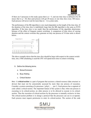 If there are 5 processes in the ready queue that is n = 5, and one time slice is defined to be 20
msecs that is q = 20, then each process will get 20 msecs or one time slice every 100 msecs.
Each process will never wait for more than (n – 1) x q time units.

The performance of the RR algorithm is very much dependent on the length of the time slice. If
the duration of the time slice is indefinitely large then the RR algorithm is the same as FCFS
algorithm. If the time slice is too small, then the performance of the algorithm deteriorates
because of the effect of frequent context switching. A comparison of time slices of varying
duration and the context switches they generate on only one process of 10 time units is shown
below..




The above example shows that the time slice should be large with respect to the context switch
time, else, if RR scheduling is used the CPU will spend more time in context switching.



   9. Define the following terms.

       a. Mutual Exclusion

       b. Busy Waiting

       c. Critical Section

Ans:- A critical-section is a part of program that accesses a shared resource (data structure or
device) that must not be concurrently accessed by more than one process of execution.
Consider a system consisting of n processes { p0,p1,……pn-1}. Each process has a segment of
code called a critical-section. The important feature of the system is that, when one process is
executing in its critical-section, no other process is to be allowed to execute in its critical-
section. Thus the execution of critical-sections by the processes is mutually exclusive in time.
The critical-section problem is to design a protocol that the processes can use to co-operate.
Each process must request permission to enter its critical-section. The section of the code
 