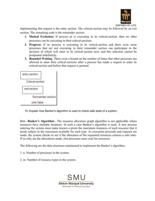 implementing this request is the entry section. The critical-section may be followed by an exit
section. The remaining code is the remainder section.
    1. Mutual Exclusion: If process pi is executing in its critical-section, then no other
        processes can be executing in their critical-sections.
    2. Progress: If no process is executing in its critical-section and there exist some
        processes that are not executing in their remainder section can participate in the
        decision of which will enter in its critical-section next, and this selection cannot be
        postponed indefinitely.
    3. Bounded Waiting: There exist a bound on the number of times that other processes are
        allowed to enter their critical-sections after a process has made a request to enter its
        critical-section and before that request is granted.




   10. Explain how Banker’s algorithm is used to check safe state of a system.


Ans:- Banker’s Algorithm:- The resource allocation graph algorithm is not applicable where
resources have multiple instances. In such a case Banker’s algorithm is used. A new process
entering the system must make known a priori the maximum instances of each resource that it
needs subject to the maximum available for each type. As execution proceeds and requests are
made, the system checks to see if the allocation of the requested resources ensures a safe state.
If so only are the allocations made, else processes must wait for resources.

The following are the data structures maintained to implement the Banker’s algorithm:

1. n: Number of processes in the system.

2. m: Number of resource types in the system.
 