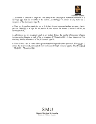 3. Available: is a vector of length m. Each entry in this vector gives maximum instances of a
resource type that are available at the instant. Available[j] = k means to say there are k
instances of the jth resource type Rj.

4. Max: is a demand vector of size n x m. It defines the maximum needs of each resource by the
process. Max[i][j] = k says the ith process Pi can request for atmost k instances of the jth
resource type Rj.

5. Allocation: is a n x m vector which at any instant defines the number of resources of each
type currently allocated to each of the m processes. If Allocation[i][j] = k then ith process P i is
currently holding k instances of the jth resource type Rj.

6. Need: is also a n x m vector which gives the remaining needs of the processes. Need[i][j] = k
means the ith process Pi still needs k more instances of the jth resource type Rj. Thus Need[i][j]
= Max[i][j] – Allocation[i][j].
 