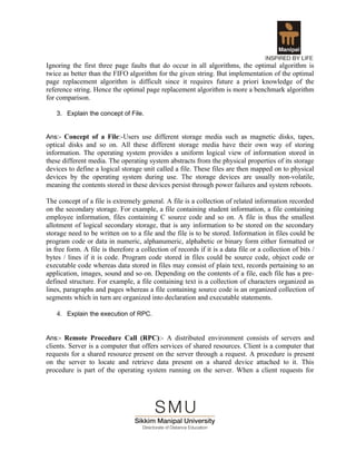 Ignoring the first three page faults that do occur in all algorithms, the optimal algorithm is
twice as better than the FIFO algorithm for the given string. But implementation of the optimal
page replacement algorithm is difficult since it requires future a priori knowledge of the
reference string. Hence the optimal page replacement algorithm is more a benchmark algorithm
for comparison.

    3. Explain the concept of File.


Ans:- Concept of a File:-Users use different storage media such as magnetic disks, tapes,
optical disks and so on. All these different storage media have their own way of storing
information. The operating system provides a uniform logical view of information stored in
these different media. The operating system abstracts from the physical properties of its storage
devices to define a logical storage unit called a file. These files are then mapped on to physical
devices by the operating system during use. The storage devices are usually non-volatile,
meaning the contents stored in these devices persist through power failures and system reboots.

The concept of a file is extremely general. A file is a collection of related information recorded
on the secondary storage. For example, a file containing student information, a file containing
employee information, files containing C source code and so on. A file is thus the smallest
allotment of logical secondary storage, that is any information to be stored on the secondary
storage need to be written on to a file and the file is to be stored. Information in files could be
program code or data in numeric, alphanumeric, alphabetic or binary form either formatted or
in free form. A file is therefore a collection of records if it is a data file or a collection of bits /
bytes / lines if it is code. Program code stored in files could be source code, object code or
executable code whereas data stored in files may consist of plain text, records pertaining to an
application, images, sound and so on. Depending on the contents of a file, each file has a pre-
defined structure. For example, a file containing text is a collection of characters organized as
lines, paragraphs and pages whereas a file containing source code is an organized collection of
segments which in turn are organized into declaration and executable statements.

    4. Explain the execution of RPC.


Ans:- Remote Procedure Call (RPC):- A distributed environment consists of servers and
clients. Server is a computer that offers services of shared resources. Client is a computer that
requests for a shared resource present on the server through a request. A procedure is present
on the server to locate and retrieve data present on a shared device attached to it. This
procedure is part of the operating system running on the server. When a client requests for
 