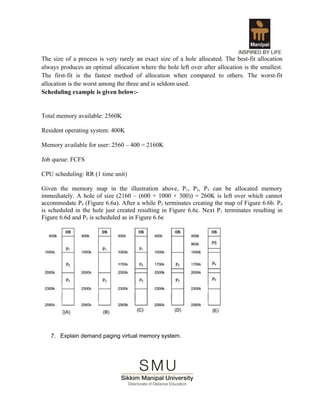 The size of a process is very rarely an exact size of a hole allocated. The best-fit allocation
always produces an optimal allocation where the hole left over after allocation is the smallest.
The first-fit is the fastest method of allocation when compared to others. The worst-fit
allocation is the worst among the three and is seldom used.
Scheduling example is given below:-


Total memory available: 2560K

Resident operating system: 400K

Memory available for user: 2560 – 400 = 2160K

Job queue: FCFS

CPU scheduling: RR (1 time unit)

Given the memory map in the illustration above, P1, P2, P3 can be allocated memory
immediately. A hole of size (2160 – (600 + 1000 + 300)) = 260K is left over which cannot
accommodate P4 (Figure 6.6a). After a while P2 terminates creating the map of Figure 6.6b. P4
is scheduled in the hole just created resulting in Figure 6.6c. Next P 1 terminates resulting in
Figure 6.6d and P5 is scheduled as in Figure 6.6e




   7. Explain demand paging virtual memory system.
 