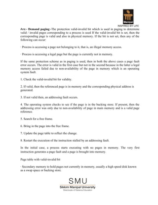 Ans:- Demand paging:-The protection valid-invalid bit which is used in paging to determine
valid / invalid pages corresponding to a process is used If the valid-invalid bit is set, then the
corresponding page is valid and also in physical memory. If the bit is not set, then any of the
following can occur:

· Process is accessing a page not belonging to it, that is, an illegal memory access.

· Process is accessing a legal page but the page is currently not in memory.

If the same protection scheme as in paging is used, then in both the above cases a page fault
error occurs. The error is valid in the first case but not in the second because in the latter a legal
memory access failed due to non-availability of the page in memory which is an operating
system fault.

1. Check the valid-invalid bit for validity.

2. If valid, then the referenced page is in memory and the corresponding physical address is
generated.

3. If not valid then, an addressing fault occurs.

4. The operating system checks to see if the page is in the backing store. If present, then the
addressing error was only due to non-availability of page in main memory and is a valid page
reference.

5. Search for a free frame.

6. Bring in the page into the free frame.

7. Update the page table to reflect the change.

8. Restart the execution of the instruction stalled by an addressing fault.

In the initial case, a process starts executing with no pages in memory. The very first
instruction generates a page fault and a page is brought into memory.

Page table with valid-invalid bit

· Secondary memory to hold pages not currently in memory, usually a high speed disk known
as a swap space or backing store.
 