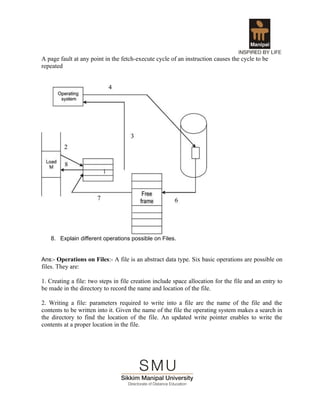 A page fault at any point in the fetch-execute cycle of an instruction causes the cycle to be
repeated




   8. Explain different operations possible on Files.


Ans:- Operations on Files:- A file is an abstract data type. Six basic operations are possible on
files. They are:

1. Creating a file: two steps in file creation include space allocation for the file and an entry to
be made in the directory to record the name and location of the file.

2. Writing a file: parameters required to write into a file are the name of the file and the
contents to be written into it. Given the name of the file the operating system makes a search in
the directory to find the location of the file. An updated write pointer enables to write the
contents at a proper location in the file.
 
