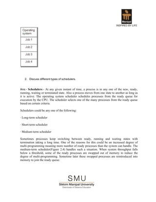 2. Discuss different types of schedulers.


Ans:- Schedulers:- At any given instant of time, a process is in any one of the new, ready,
running, waiting or terminated state. Also a process moves from one state to another as long as
it is active. The operating system scheduler schedules processes from the ready queue for
execution by the CPU. The scheduler selects one of the many processes from the ready queue
based on certain criteria.

Schedulers could be any one of the following:

· Long-term scheduler

· Short-term scheduler

· Medium-term scheduler

Sometimes processes keep switching between ready, running and waiting states with
termination taking a long time. One of the reasons for this could be an increased degree of
multi-programming meaning more number of ready processes than the system can handle. The
medium-term scheduler(Figure 2.4) handles such a situation. When system throughput falls
below a threshold, some of the ready processes are swapped out of memory to reduce the
degree of multi-programming. Sometime later these swapped processes are reintroduced into
memory to join the ready queue.
 
