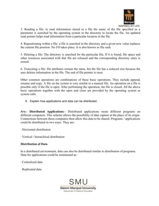 3. Reading a file: to read information stored in a file the name of the file specified as a
parameter is searched by the operating system in the directory to locate the file. An updated
read pointer helps read information from a particular location in the file.

4. Repositioning within a file: a file is searched in the directory and a given new value replaces
the current file position. No I/O takes place. It is also known as file seek.

5. Deleting a file: The directory is searched for the particular file, If it is found, file space and
other resources associated with that file are released and the corresponding directory entry is
erased.

6. Truncating a file: file attributes remain the same, but the file has a reduced size because the
user deletes information in the file. The end of file pointer is reset.

Other common operations are combinations of these basic operations. They include append,
rename and copy. A file on the system is very similar to a manual file. An operation on a file is
possible only if the file is open. After performing the operation, the file is closed. All the above
basic operations together with the open and close are provided by the operating system as
system calls.

    9. Explain how applications and data can be distributed.


Ans:- Distributed Applications:- Distributed applications mean different programs on
different computers. This scheme allows the possibility of data capture at the place of its origin.
Connections between these computers then allow this data to be shared. Programs / applications
could be distributed in two ways. They are:

· Horizontal distribution

· Vertical / hierarchical distribution

Distribution of Data

In a distributed environment, data can also be distributed similar to distribution of programs.
Data for applications could be maintained as:

· Centralized data

· Replicated data
 
