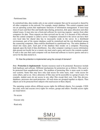 · Partitioned data

In centralized data, data resides only at one central computer that can be accessed or shared by
all other computers in the network. For example, master database. This central computer must
run an operating system that implements functions of information management. It must keep
track of users and their files and handle data sharing, protection, disk space allocation and other
related issues. It must also run a front-end software for receiving requests / queries from other
computers for data. These requests are then serviced one by one. It is because of this software
that this central computer is called a server. Computers connected to the server can have their
own local data but shared data has to necessarily reside in the server. In a distributed
environment, part of the master database could be centralized and the rest distributed among
the connecting computers. Data could be distributed in a partitioned way. The entire database is
sliced into many parts. Each part of the database then resides on a computer. Processing
depends upon the kind of data distribution. Any other computer wanting to access information
data present not locally but at a remote site must send a query and receive the contents needed.
If such is the case then each computer will run front-end software to receive queries and act a
server for the data stored in it.

   10. How the protection is implemented using the concept of domains?


Ans:- Protection is implemented:- System resources need to be protected. Resources include
both hardware and software. Different mechanisms for protection are as follows: Files need to
be protected from unauthorized users. The problem of protecting files is more acute in multi-
user systems. Some files may have only read access for some users, read / write access for
some others, and so on. Also a directory of files may not be accessible to a group of users. For
example, student users do not access to any other files except their own. Like files devices,
databases, processes also need protection. All such items are grouped together as objects. Thus
objects are to be protected from subjects who need access to these objects.

The operating system allows different access rights for different objects. For example, UNIX
has read, write and execute (rwx) rights for owners, groups and others. Possible access rights
are listed below:

· No access

· Execute only

· Read only
 