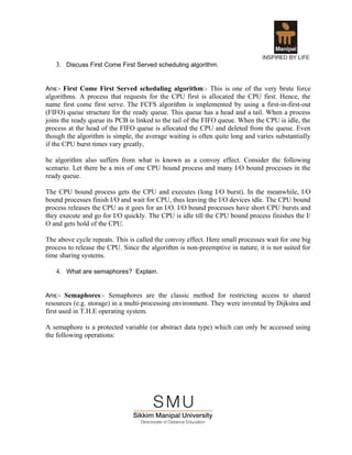 3. Discuss First Come First Served scheduling algorithm.


Ans:- First Come First Served scheduling algorithm:- This is one of the very brute force
algorithms. A process that requests for the CPU first is allocated the CPU first. Hence, the
name first come first serve. The FCFS algorithm is implemented by using a first-in-first-out
(FIFO) queue structure for the ready queue. This queue has a head and a tail. When a process
joins the ready queue its PCB is linked to the tail of the FIFO queue. When the CPU is idle, the
process at the head of the FIFO queue is allocated the CPU and deleted from the queue. Even
though the algorithm is simple, the average waiting is often quite long and varies substantially
if the CPU burst times vary greatly,

he algorithm also suffers from what is known as a convoy effect. Consider the following
scenario. Let there be a mix of one CPU bound process and many I/O bound processes in the
ready queue.

The CPU bound process gets the CPU and executes (long I/O burst). In the meanwhile, I/O
bound processes finish I/O and wait for CPU, thus leaving the I/O devices idle. The CPU bound
process releases the CPU as it goes for an I/O. I/O bound processes have short CPU bursts and
they execute and go for I/O quickly. The CPU is idle till the CPU bound process finishes the I/
O and gets hold of the CPU.

The above cycle repeats. This is called the convoy effect. Here small processes wait for one big
process to release the CPU. Since the algorithm is non-preemptive in nature, it is not suited for
time sharing systems.

   4. What are semaphores? Explain.


Ans:- Semaphores:- Semaphores are the classic method for restricting access to shared
resources (e.g. storage) in a multi-processing environment. They were invented by Dijkstra and
first used in T.H.E operating system.

A semaphore is a protected variable (or abstract data type) which can only be accessed using
the following operations:
 
