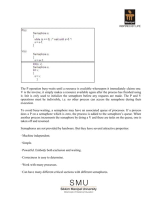 The P operation busy-waits until a resource is available whereupon it immediately claims one.
V is the inverse, it simply makes a resource available again after the process has finished using
it. Init is only used to initialize the semaphore before any requests are made. The P and V
operations must be indivisible, i.e. no other process can access the semaphore during their
execution.

To avoid busy-waiting, a semaphore may have an associated queue of processes. If a process
does a P on a semaphore which is zero, the process is added to the semaphore’s queue. When
another process increments the semaphore by doing a V and there are tasks on the queue, one is
taken off and resumed.

Semaphores are not provided by hardware. But they have several attractive properties:

· Machine independent.

· Simple.

· Powerful. Embody both exclusion and waiting.

· Correctness is easy to determine.

· Work with many processes.

· Can have many different critical sections with different semaphores.
 
