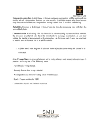 Computation speedup. In distributed system, a particular computation will be partitioned into
number of sub computations that can run concurrently. In addition to this, distributed system
may allow us to distribute the computations among various sites. It is called load sharing.

Reliability. It means in distributed system, if one site fails, the remaining sites will share the
work of failed site.

Communication. When many sites are connected to one another by a communication network,
the processes at different sites have the opportunity to exchange information. A User may
initiate file transfer or communicate with one another via electronic mail. A user can send mail
to another user at the same site or at a different site.



   7. Explain with a neat diagram all possible states a process visits during the course of its

       execution.


Ans:- Process State:- A process being an active entity, changes state as execution proceeds. A
process can be any one of the following states:

· New: Process being created.

· Running: Instructions being executed.

· Waiting (Blocked): Process waiting for an event to occur.

· Ready: Process waiting for CPU.

· Terminated: Process has finished execution.
 