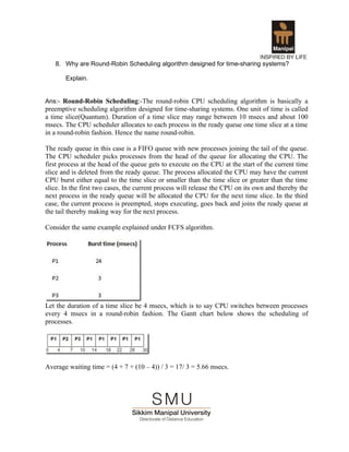 8. Why are Round-Robin Scheduling algorithm designed for time-sharing systems?

       Explain.


Ans:- Round-Robin Scheduling:-The round-robin CPU scheduling algorithm is basically a
preemptive scheduling algorithm designed for time-sharing systems. One unit of time is called
a time slice(Quantum). Duration of a time slice may range between 10 msecs and about 100
msecs. The CPU scheduler allocates to each process in the ready queue one time slice at a time
in a round-robin fashion. Hence the name round-robin.

The ready queue in this case is a FIFO queue with new processes joining the tail of the queue.
The CPU scheduler picks processes from the head of the queue for allocating the CPU. The
first process at the head of the queue gets to execute on the CPU at the start of the current time
slice and is deleted from the ready queue. The process allocated the CPU may have the current
CPU burst either equal to the time slice or smaller than the time slice or greater than the time
slice. In the first two cases, the current process will release the CPU on its own and thereby the
next process in the ready queue will be allocated the CPU for the next time slice. In the third
case, the current process is preempted, stops executing, goes back and joins the ready queue at
the tail thereby making way for the next process.

Consider the same example explained under FCFS algorithm.




Let the duration of a time slice be 4 msecs, which is to say CPU switches between processes
every 4 msecs in a round-robin fashion. The Gantt chart below shows the scheduling of
processes.




Average waiting time = (4 + 7 + (10 – 4)) / 3 = 17/ 3 = 5.66 msecs.
 