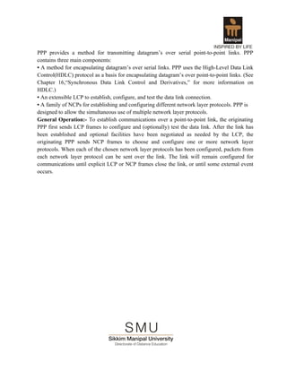 PPP provides a method for transmitting datagram’s over serial point-to-point links. PPP
contains three main components:
• A method for encapsulating datagram’s over serial links. PPP uses the High-Level Data Link
Control(HDLC) protocol as a basis for encapsulating datagram’s over point-to-point links. (See
Chapter 16,“Synchronous Data Link Control and Derivatives,” for more information on
HDLC.)
• An extensible LCP to establish, configure, and test the data link connection.
• A family of NCPs for establishing and configuring different network layer protocols. PPP is
designed to allow the simultaneous use of multiple network layer protocols.
General Operation:- To establish communications over a point-to-point link, the originating
PPP first sends LCP frames to configure and (optionally) test the data link. After the link has
been established and optional facilities have been negotiated as needed by the LCP, the
originating PPP sends NCP frames to choose and configure one or more network layer
protocols. When each of the chosen network layer protocols has been configured, packets from
each network layer protocol can be sent over the link. The link will remain configured for
communications until explicit LCP or NCP frames close the link, or until some external event
occurs.
 