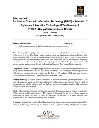 February 2011
Bachelor of Science in Information Technology (BScIT) – Semester 2/
          Diploma in Information Technology (DIT) – Semester 2
                   BT0072 – Computer Networks – 4 Credits
                                       (Book ID: B0956)
                              Assignment Set – 2 (60 Marks)


Answer all questions                                              10 x 6 = 60
   1. Define the term routing. Differentiate static and dynamic routing.


Ans:- Routing:-Routing of packets across the subnet is considered the most important function
of the network layer. Two basic types of routing static and dynamic are discussed in this unit.
Static routing is also referred to as non-adaptive and dynamic is also referred to as Adaptive
routing methods. Between the two approaches the former one has an advantage of simplicity
but performs poorly when the traffic or the topology of the subnet changes. Some of the well
known routing techniques is shortest path routing, flooding, flow based, hierarchical, etc.

Congestion control:- An important problem that any subnet faces is the congestion because of
heavy traffic in the subnet than the load that it can handle. The subnet gets increasingly loaded
with packets causing increase in delay in the delivery of packets, which can lead to more
retransmission, and ultimately increasing more and more traffic.

Internetworking:- A subnet can be considered as an interconnection of multiple subnets. The
network layer now has to perform a job of internetworking among the subnets. That is a task of
interconnecting all the subnets with the help of various networking devices like repeaters,
bridges, routers and gateways

Static:- Routing algorithms do not base their routing decisions on measurements or estimates
of the current traffic and topology. The choice of the route to use to get from source to
destination or from one node to other is computed in advance. It is done off-line, and
downloaded to the routers when the network is booted.

Dynamic:- or adaptive Routing algorithms in contrast change their routing decisions to reflect
changes in topology and usually the traffic as well. Dynamic routing attempts to solve this
 