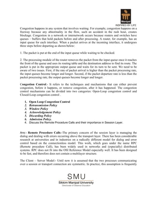 Congestion happens in any system that involves waiting. For example, congestion happens on a
freeway because any abnormality in the flow, such an accident in the rush hour, creates
blockage. Congestion in a network or internetwork occurs because routers and switches have
queues – buffers that hold packets before and after processing. A router, for example, has an
input queue for each interface. When a packet arrives at the incoming interface, it undergoes
three steps before departing as shown below:

1. The packet is put at the end of the input queue while waiting to be checked.

2. The processing module of the router removes the packet from the input queue once it reaches
the front of the queue and uses its routing table and the destination address to find its route. The
packet is put in the appropriate output queue and waits for its turn to be sent. We need to be
aware of two issues. First, if the rate of packet arrival is higher than the packet processing rate,
the input queues become longer and longer. Second, if the packet departure rate is less than the
packet processing rate, the output queues become longer and longer.

Congestion Control:- It refers to the techniques and mechanisms that can either prevent
congestion, before it happens, or remove congestion, after it has happened. The congestion
control mechanisms can be divided into two categories: Open-Loop congestion control and
Closed-Loop congestion control .

   1.   Open Loop Congestion Control
   2.   Retransmission Policy
   3.   Window Policy
   4.   Acknowledgement Policy
   5.   Discarding Policy
   6.   Admission Policy.
   4. Discuss the Remote Procedure Calls and their importance in Session Layer.


Ans:- Remote Procedure Calls:-The primary concern of the session layer is managing the
dialog and dealing with errors occurring above the transport layer. There has been considerable
research at universities and in industries on a radically different model for dialog and error
control based on the connectionless model. This work, which goes under the name RPC
(Remote procedure Call), has been widely used in networks and (especially) distributed
systems. RPC does not fit into the OSI Reference Model especially well. It has been designed
to be fast, and therefore does not contain a multilayer structure.

The Client – Server Model:- Until now it is assumed that the two processes communicating
over a session or transport connection are symmetric. In practice, this assumption is frequently
 