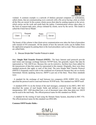 violated. A common example is a network of diskless personal computers or workstations,
called clients, that are communicating over a network with a file server having a disk on which
all the files are stored. In this system, clients access their data by sending requests to the server,
which carries out the work and sends back the replies. Communication always takes place in
the form of request-reply pairs, always initiated by clients, never by the server. This model is
called the Client-Server Model.




The beauty of this scheme is that client-server communication now takes the form of procedure
calls instead of I/O commands. All the details of how the network works can be hidden from
the application program by putting them in the local procedures such as read. These procedures
are called Stubs.

   5. Discuss Simple Mail Transfer Protocol in detail.


Ans:- Simple Mail Transfer Protocol (SMTP):- The basic Internet mail protocols provide
mail (note) and message exchange between TCP/IP hosts, but generally require that data be
represented as 7-bit ASCII text. Because this can be restrictive, facilities have been added for
the transmission of data that cannot be represented in this manner. Originally, there were three
standard protocols that apply to mail of this kind. The term Simple Mail Transfer Protocol
(SMTP) is frequently used to refer to the combined set of protocols because they are so closely
interrelated. Strictly speaking, however, SMTP is just one of the three. Those three standards
were:

· A standard for the exchange of mail between two computers (STD 10/RFC 821), which
specified the protocol used to send mail between TCP/IP hosts. This standard was SMTP itself.

· A standard (STD 11) on the format of the mail messages, contained in two RFCs. RFC 822
described the syntax of mail header fields and defined a set of header fields and their
interpretation. RFC 1049 described how a set of document types other than plain text ASCII
can be used in the mail body. The official protocol name for this standard was MAIL.

· A standard for the routing of mail using the Domain Name System, described in RFC 974.
The official protocol name for this standard was DNS-MX.

Common SMTP header fields:-
 