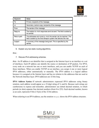 6. Explain any two static routing algorithms.

Ans:-

   7. Discuss IPv4 addressing schemes.

Ans:- An IP address is an identifier that is assigned at the Internet layer to an interface or a set
of interfaces. Each IP address can identify the source or destination of IP packets. For IPV4,
every node on a network has one or more interfaces, and you can enable TCP/IP on each of
those interfaces. When you enable TCP/IP on an interface, you assign it one or more logical
IPV4 addresses, either automatically or manually. The IPV4 address is a logical address
because it is assigned at the Internet layer and has no relation to the addresses that are used at
the Network Interface layer. IPV4 addresses are 32 bits long.

IPV4 Address Syntax:-If network administrators expressed IPV4 addresses using binary
notation, each address would appear as a 32-digit string of 1s and 0s. Because such strings are
cumbersome to express and remember, administrators use dotted decimal notation, in which
periods (or dots) separate four decimal numbers (from 0 to 255). Each decimal number, known
as an octet, represents 8 bits (1 byte) of the 32-bit address.

When referring to an IPV4 address, use the notation w.x.y.z. shows the IPV4 address structure.
 