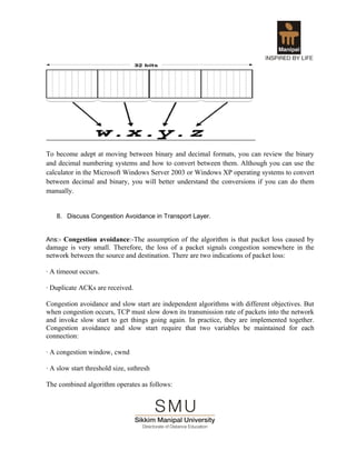 To become adept at moving between binary and decimal formats, you can review the binary
and decimal numbering systems and how to convert between them. Although you can use the
calculator in the Microsoft Windows Server 2003 or Windows XP operating systems to convert
between decimal and binary, you will better understand the conversions if you can do them
manually.


   8. Discuss Congestion Avoidance in Transport Layer.


Ans:- Congestion avoidance:-The assumption of the algorithm is that packet loss caused by
damage is very small. Therefore, the loss of a packet signals congestion somewhere in the
network between the source and destination. There are two indications of packet loss:

· A timeout occurs.

· Duplicate ACKs are received.

Congestion avoidance and slow start are independent algorithms with different objectives. But
when congestion occurs, TCP must slow down its transmission rate of packets into the network
and invoke slow start to get things going again. In practice, they are implemented together.
Congestion avoidance and slow start require that two variables be maintained for each
connection:

· A congestion window, cwnd

· A slow start threshold size, ssthresh

The combined algorithm operates as follows:
 