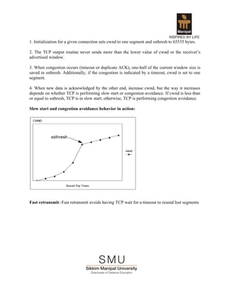 1. Initialization for a given connection sets cwnd to one segment and ssthresh to 65535 bytes.

2. The TCP output routine never sends more than the lower value of cwnd or the receiver’s
advertised window.

3. When congestion occurs (timeout or duplicate ACK), one-half of the current window size is
saved in ssthresh. Additionally, if the congestion is indicated by a timeout, cwnd is set to one
segment.

4. When new data is acknowledged by the other end, increase cwnd, but the way it increases
depends on whether TCP is performing slow start or congestion avoidance. If cwnd is less than
or equal to ssthresh, TCP is in slow start; otherwise, TCP is performing congestion avoidance.

Slow start and congestion avoidance behavior in action:




Fast retransmit:-Fast retransmit avoids having TCP wait for a timeout to resend lost segments
 