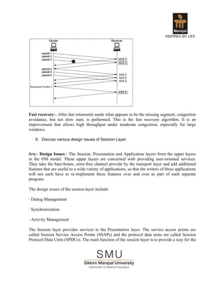 Fast recovery:- After fast retransmit sends what appears to be the missing segment, congestion
avoidance, but not slow start, is performed. This is the fast recovery algorithm. It is an
improvement that allows high throughput under moderate congestion, especially for large
windows.

   9. Discuss various design issues of Session Layer.


Ans:- Design Issues:- The Session, Presentation and Application layers form the upper layers
in the OSI model. These upper layers are concerned with providing user-oriented services.
They take the bare-bones, error-free channel provide by the transport layer and add additional
features that are useful to a wide variety of applications, so that the writers of these applications
will not each have to re-implement these features over and over as part of each separate
program.

The design issues of the session layer include:

· Dialog Management

· Synchronization

· Activity Management

The Session layer provides services to the Presentation layer. The service access points are
called Session Service Access Points (SSAPs) and the protocol data units are called Session
Protocol Data Units (SPDUs). The main function of the session layer is to provide a way for the
 