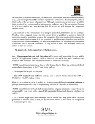 session users to establish connections, called sessions, and transfer data over them in an orderly
way. A session might be used for a remote login from a terminal to a distant computer, or for a
file transfer, or for any many other purposes. Although connectionless primitives are available
in the session layer, a connectionless session cannot make any use of the user-oriented features
for which the session layer was designed. For this reason, we will focus on the connection-
oriented model.

A session bears a close resemblance to a transport connection, but the two are not identical.
Usually, when a request comes into the session layer to establish a session, a transport
connection must be established to carry the connection. When the session is terminated, the
transport connection is released. It is not permitted to multiplex several sessions onto a single
transport connection simultaneously the way the transport layer can multiplex several transport
connections onto a network connection. At any instant of time, each transport connection
carries at most one session.

   10. Describe the Multipurpose Internet Mail Extensions.


Ans:- Multipurpose Internet Mail Extensions:- Electronic mail is probably the most widely
used TCP/IP application. However, SMTP is limited to 7-bit ASCII text, with a maximum line
length of 1000 characters. This results in a number of limitations, including:

· SMTP cannot transmit executable files or other binary objects. There are ad hoc methods of
encapsulating binary items in SMTP mail items, such as:

– Encoding the file as pure hexadecimal

– The UNIX uuencode and uudecode utilities, used to encode binary data in the UNIX-to-
UNIX Copy (UUCP) mailing system

However, none of these can be described as a de facto standard (though uuencode/uudecode is
perhaps the most pervasive, due to the pioneering role of UNIX systems in the Internet).

· SMTP cannot transmit text data that includes national language characters, because these are
represented by code points with a value of 128 (decimal) or higher in all character sets based on
ASCII.

· SMTP servers might reject mail messages over a certain size. Any given server can have
permanent or transient limits, or both, on the maximum amount of mail data it can accept from
a client at any given time.
 