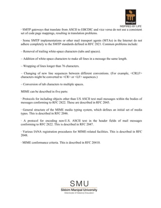 · SMTP gateways that translate from ASCII to EBCDIC and vice versa do not use a consistent
set of code page mappings, resulting in translation problems.

· Some SMTP implementations or other mail transport agents (MTAs) in the Internet do not
adhere completely to the SMTP standards defined in RFC 2821. Common problems include:

– Removal of trailing white-space characters (tabs and spaces).

– Addition of white-space characters to make all lines in a message the same length.

– Wrapping of lines longer than 76 characters.

– Changing of new line sequences between different conventions. (For example, <CRLF>
characters might be converted to <CR> or <LF> sequences.)

– Conversion of tab characters to multiple spaces.

MIME can be described in five parts:

· Protocols for including objects other than US ASCII text mail messages within the bodies of
messages conforming to RFC 2822. These are described in RFC 2045.

· General structure of the MIME media typing system, which defines an initial set of media
types. This is described in RFC 2046.

· A protocol for encoding non-U.S. ASCII text in the header fields of mail messages
conforming to RFC 2822. This is described in RFC 2047.

· Various IANA registration procedures for MIME-related facilities. This is described in RFC
2048.

· MIME conformance criteria. This is described in RFC 20410.
 