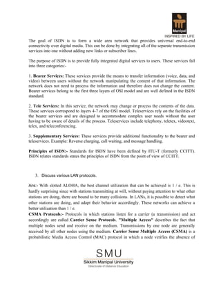 The goal of ISDN is to form a wide area network that provides universal end-to-end
connectivity over digital media. This can be done by integrating all of the separate transmission
services into one without adding new links or subscriber lines.

The purpose of ISDN is to provide fully integrated digital services to users. These services fall
into three categories:-

1. Bearer Services: These services provide the means to transfer information (voice, data, and
video) between users without the network manipulating the content of that information. The
network does not need to process the information and therefore does not change the content.
Bearer services belong to the first three layers of OSI model and are well defined in the ISDN
standard.

2. Tele Services: In this service, the network may change or process the contents of the data.
These services correspond to layers 4-7 of the OSI model. Teleservices rely on the facilities of
the bearer services and are designed to accommodate complex user needs without the user
having to be aware of details of the process. Teleservices include telephony, teletex, videotext,
telex, and teleconferencing.

3. Supplementary Services: These services provide additional functionality to the bearer and
teleservices. Example: Reverse charging, call waiting, and message handling.

Principles of ISDN:- Standards for ISDN have been defined by ITU-T (formerly CCITT).
ISDN relates standards states the principles of ISDN from the point of view of CCITT.



   3. Discuss various LAN protocols.

Ans:- With slotted ALOHA, the best channel utilization that can be achieved is 1 / e. This is
hardly surprising since with stations transmitting at will, without paying attention to what other
stations are doing, there are bound to be many collisions. In LANs, it is possible to detect what
other stations are doing, and adapt their behavior accordingly. These networks can achieve a
better utilization than 1 / e.
CSMA Protocols:- Protocols in which stations listen for a carrier (a transmission) and act
accordingly are called Carrier Sense Protocols. "Multiple Access" describes the fact that
multiple nodes send and receive on the medium. Transmissions by one node are generally
received by all other nodes using the medium. Carrier Sense Multiple Access (CSMA) is a
probabilistic Media Access Control (MAC) protocol in which a node verifies the absence of
 