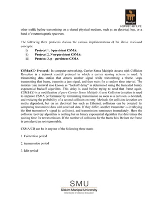 other traffic before transmitting on a shared physical medium, such as an electrical bus, or a
band of electromagnetic spectrum.

The following three protocols discuss the various implementations of the above discussed
concepts:
   i)     Protocol 1. 1-persistent CSMA:
   ii)    Protocol 2. Non-persistent CSMA:
   iii)   Protocol 3. p – persistent CSMA


CSMA/CD Protocol:- In computer networking, Carrier Sense Multiple Access with Collision
Detection is a network control protocol in which a carrier sensing scheme is used. A
transmitting data station that detects another signal while transmitting a frame, stops
transmitting that frame, transmits a jam signal, and then waits for a random time interval. The
random time interval also known as "backoff delay" is determined using the truncated binary
exponential backoff algorithm. This delay is used before trying to send that frame again.
CSMA/CD is a modification of pure Carrier Sense Multiple Access Collision detection is used
to improve CSMA performance by terminating transmission as soon as a collision is detected,
and reducing the probability of a second collision on retry. Methods for collision detection are
media dependent, but on an electrical bus such as Ethernet, collisions can be detected by
comparing transmitted data with received data. If they differ, another transmitter is overlaying
the first transmitter’s signal (a collision), and transmission terminates immediately. Here the
collision recovery algorithm is nothing but an binary exponential algorithm that determines the
waiting time for retransmission. If the number of collisions for the frame hits 16 then the frame
is considered as not recoverable.

CSMA/CD can be in anyone of the following three states

1. Contention period

2. transmission period

3. Idle period
 