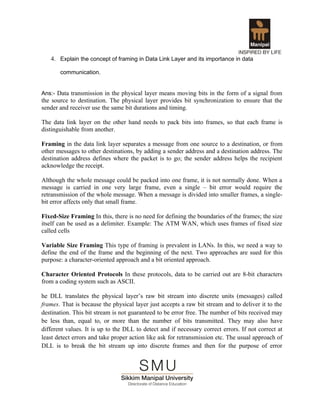 4. Explain the concept of framing in Data Link Layer and its importance in data

       communication.


Ans:- Data transmission in the physical layer means moving bits in the form of a signal from
the source to destination. The physical layer provides bit synchronization to ensure that the
sender and receiver use the same bit durations and timing.

The data link layer on the other hand needs to pack bits into frames, so that each frame is
distinguishable from another.

Framing in the data link layer separates a message from one source to a destination, or from
other messages to other destinations, by adding a sender address and a destination address. The
destination address defines where the packet is to go; the sender address helps the recipient
acknowledge the receipt.

Although the whole message could be packed into one frame, it is not normally done. When a
message is carried in one very large frame, even a single – bit error would require the
retransmission of the whole message. When a message is divided into smaller frames, a single-
bit error affects only that small frame.

Fixed-Size Framing In this, there is no need for defining the boundaries of the frames; the size
itself can be used as a delimiter. Example: The ATM WAN, which uses frames of fixed size
called cells

Variable Size Framing This type of framing is prevalent in LANs. In this, we need a way to
define the end of the frame and the beginning of the next. Two approaches are sued for this
purpose: a character-oriented approach and a bit oriented approach.

Character Oriented Protocols In these protocols, data to be carried out are 8-bit characters
from a coding system such as ASCII.

he DLL translates the physical layer’s raw bit stream into discrete units (messages) called
frames. That is because the physical layer just accepts a raw bit stream and to deliver it to the
destination. This bit stream is not guaranteed to be error free. The number of bits received may
be less than, equal to, or more than the number of bits transmitted. They may also have
different values. It is up to the DLL to detect and if necessary correct errors. If not correct at
least detect errors and take proper action like ask for retransmission etc. The usual approach of
DLL is to break the bit stream up into discrete frames and then for the purpose of error
 