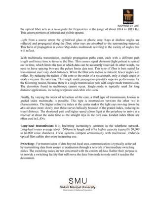 the optical fiber acts as a waveguide for frequencies in the range of about 1014 to 1015 Hz.
This covers portions of infrared and visible spectra.

Light from a source enters the cylindrical glass or plastic core. Rays at shallow angles are
reflected and propagated along the fiber; other rays are absorbed by the surrounding material.
This form of propagation is called Step-index multimode referring to the variety of angles that
will reflect.

With multimedia transmission, multiple propagation paths exist, each with a different path
length and hence time to traverse the fiber. This causes signal elements (light pulses) to spread
out in time, which limits the rate at which data can be accurately received. In other words, the
need to leave spacing between the pulses limits data rate. This type of fiber is best suited for
transmission over very short distances. When the fiber core radius is reduced, fewer angles will
reflect. By reducing the radius of the core to the order of a wavelength, only a single angle or
mode can pass: the axial ray. This single mode propagation provides superior performance for
the following reason, because there is a single transmission path with single mode transmission.
The distortion found in multimode cannot occur. Single-mode is typically used for long
distance applications, including telephone and cable television.

Finally, by varying the index of refraction of the core, a third type of transmission, known as
graded index multimode, is possible. This type is intermediate between the other two in
characteristics. The higher refractive index at the center makes the light rays moving down the
axis advance more slowly than those curves helically because of the graded index, reducing its
travel distance. The shortened path and higher speed allows light at the periphery to arrive at a
receiver at about the same time as the straight rays in the core axis. Graded index fibers are
often used in LANs.

Long-haul transmission:-It is becoming increasingly common in the telephone network.
Long-haul routes average about 1500kms in length and offer higher capacity (typically 20,000
to 60,000 voice channels). These systems compete economically with microwave. Undersea
optical fiber cables also enjoy increasing use.

Switching:- For transmission of data beyond local area, communication is typically achieved
by transmitting data from source to destination through a network of intermediate switching
nodes. The switching nodes are not concerned with the content of data. Rather their purpose is
to provide a switching facility that will move the data from node to node until it reaches the
destination.
 