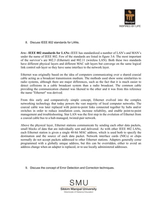 8. Discuss IEEE 802 standards for LANs.


Ans:- IEEE 802 standards for LANs:-IEEE has standardized a number of LAN’s and MAN’s
under the name of IEEE 802. Few of the standards are listed in figure 3.6. The most important
of the survivor’s are 802.3 (Ethernet) and 802.11 (wireless LAN). Both these two standards
have different physical layers and different MAC sub layers but converge on the same logical
link control sub layer so they have same interface to the network layer.

Ethernet was originally based on the idea of computers communicating over a shared coaxial
cable acting as a broadcast transmission medium. The methods used show some similarities to
radio systems, although there are major differences, such as the fact that it is much easier to
detect collisions in a cable broadcast system than a radio broadcast. The common cable
providing the communication channel was likened to the ether and it was from this reference
the name "Ethernet" was derived.

From this early and comparatively simple concept, Ethernet evolved into the complex
networking technology that today powers the vast majority of local computer networks. The
coaxial cable was later replaced with point-to-point links connected together by hubs and/or
switches in order to reduce installation costs, increase reliability, and enable point-to-point
management and troubleshooting. Star LAN was the first step in the evolution of Ethernet from
a coaxial cable bus to a hub-managed, twisted-pair network.

Above the physical layer, Ethernet stations communicate by sending each other data packets,
small blocks of data that are individually sent and delivered. As with other IEEE 802 LANs,
each Ethernet station is given a single 48-bit MAC address, which is used both to specify the
destination and the source of each data packet. Network interface cards (NICs) or chips
normally do not accept packets addressed to other Ethernet stations. Adapters generally come
programmed with a globally unique address, but this can be overridden, either to avoid an
address change when an adapter is replaced, or to use locally administered addresses.




   9. Discuss the concept of Error Detection and Correction techniques.
 