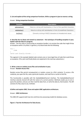 3. List and explain all the string comparison functions. Write a program in java to reverse a string.
Answer : String comparison functions
Function Description
addcslashes() Returns a string with backslashes in front of the specified characters
addslashes() Returns a string with backslashes in front of predefined characters
bin2hex() Converts a string of ASCII characters to hexadecimal values
4. Describe the try block and nested try statement – the technique of handling exception in java.
Explain with the help of a program.
Answer : The first step in constructing an exception handler is to enclose the code that might throw
an exception within a try block. In general, a try block looks like the following:
try {
code
}
catch and finally blocks . . .
The segment in the example labeled code contains one or more legal lines of code that could throw
an exception. (The catch and finally blocks are explained in the next two subsections.)
5. Write a note on random access files and serialization in java.
Answer : Random Access Files
Random access files permit nonsequential, or random, access to a file's contents. To access a file
randomly, you open the file, seek a particular location, and read from or write to that file.
This functionality is possible with the SeekableByteChannel interface. The SeekableByteChannel
interface extends channel I/O with the notion of a current position. Methods enable you to set or
query the position, and you can then read the data from, or write the data to, that location. The API
consists of a few, easy to use, methods:
6.Define and explain JDBC. Draw and explain JDBC application architecture.
Answer : JDBC Architecture
The JDBC API supports both two-tier and three-tier processing models for database access.
Figure 1: Two-tier Architecture for Data Access.
 