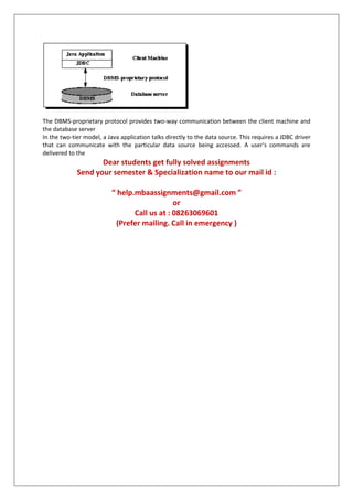 The DBMS-proprietary protocol provides two-way communication between the client machine and
the database server
In the two-tier model, a Java application talks directly to the data source. This requires a JDBC driver
that can communicate with the particular data source being accessed. A user's commands are
delivered to the
Dear students get fully solved assignments
Send your semester & Specialization name to our mail id :
“ help.mbaassignments@gmail.com ”
or
Call us at : 08263069601
(Prefer mailing. Call in emergency )
 