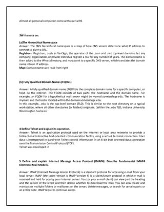 Almostall personal computerscome withaserial RS
3Write note on:
(a)The Hierarchical Namespace
Answer: The DNS hierarchical namespace is a map of how DNS servers determine what IP address to
connectto givena URL.
Registrars: Registrars, such as VeriSign, the operator of the .com and .net top-level domains, let any
company, organization, or private individual register a TLD for any number of years. The domain name is
then added to the Whois directory, and may point to a specific DNS server, which translates the domain
name intoan IP address.
Map: Domainnamesare readfrom right
(b) FullyQualifiedDomain Names(FQDNs)
Answer: A fully qualified domain name (FQDN) is the complete domain name for a specific computer, or
host, on the Internet. The FQDN consists of two parts: the hostname and the domain name. For
example, an FQDN for a hypothetical mail server might be mymail.somecollege.edu. The hostname is
mymail,andthe hostis locatedwithinthe domainsomecollege.edu.
In this example, .edu is the top-level domain (TLD). This is similar to the root directory on a typical
workstation, where all other directories (or folders) originate. (Within the .edu TLD, Indiana University
Bloomingtonhasbeen
4 Define Telnetandexplainits operation.
Answer: Telnet is an application protocol used on the Internet or local area networks to provide a
bidirectional interactive text-oriented communication facility using a virtual terminal connection. User
data is interspersed in-band with Telnet control information in an 8-bit byte oriented data connection
overthe TransmissionControl Protocol (TCP).
Telnetwasdevelopedin
5 Define and explain Internet Message Access Protocol (IMAP4). Describe Fundamental IMAP4
ElectronicMail Models.
Answer: IMAP (Internet Message Access Protocol) is a standard protocol for accessing e-mail from your
local server. IMAP (the latest version is IMAP Version 4) is a client/server protocol in which e-mail is
received and held for you by your Internet server. You (or your e-mail client) can view just the heading
and the sender of the letter and then decide whether to download the mail. You can also create and
manipulate multiple folders or mailboxes on the server, delete messages, or search for certain parts or
an entire note.IMAPrequirescontinual access
 