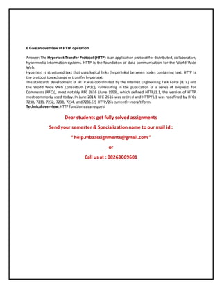 6 Give an overviewofHTTP operation.
Answer: The Hypertext Transfer Protocol (HTTP) is an application protocol for distributed, collaborative,
hypermedia information systems. HTTP is the foundation of data communication for the World Wide
Web.
Hypertext is structured text that uses logical links (hyperlinks) between nodes containing text. HTTP is
the protocol to exchange ortransferhypertext.
The standards development of HTTP was coordinated by the Internet Engineering Task Force (IETF) and
the World Wide Web Consortium (W3C), culminating in the publication of a series of Requests for
Comments (RFCs), most notably RFC 2616 (June 1999), which defined HTTP/1.1, the version of HTTP
most commonly used today. In June 2014, RFC 2616 was retired and HTTP/1.1 was redefined by RFCs
7230, 7231, 7232, 7233, 7234, and7235.[2] HTTP/2 iscurrentlyindraft form.
Technical overview:HTTP functionsasa request
Dear students get fully solved assignments
Send your semester & Specialization name to our mail id :
“ help.mbaassignments@gmail.com ”
or
Call us at : 08263069601
 