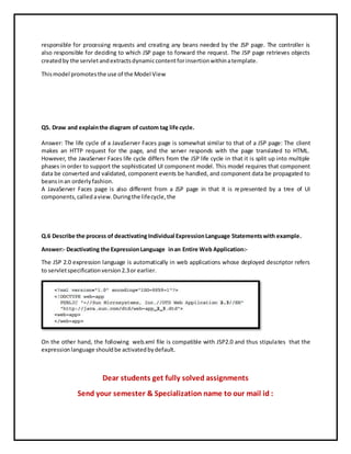 responsible for processing requests and creating any beans needed by the JSP page. The controller is
also responsible for deciding to which JSP page to forward the request. The JSP page retrieves objects
createdby the servletandextractsdynamiccontentforinsertionwithinatemplate.
Thismodel promotesthe use of the Model View
Q5. Draw and explainthe diagram of custom tag life cycle.
Answer: The life cycle of a JavaServer Faces page is somewhat similar to that of a JSP page: The client
makes an HTTP request for the page, and the server responds with the page translated to HTML.
However, the JavaServer Faces life cycle differs from the JSP life cycle in that it is split up into multiple
phases in order to support the sophisticated UI component model. This model requires that component
data be converted and validated, component events be handled, and component data be propagated to
beansinan orderlyfashion.
A JavaServer Faces page is also different from a JSP page in that it is represented by a tree of UI
components,calledaview.Duringthe lifecycle,the
Q.6 Describe the process of deactivating Individual ExpressionLanguage Statementswith example.
Answer:- Deactivating the ExpressionLanguage inan Entire Web Application:-
The JSP 2.0 expression language is automatically in web applications whose deployed descriptor refers
to servletspecificationversion2.3or earlier.
On the other hand, the following web.xml file is compatible with JSP2.0 and thus stipulates that the
expressionlanguage shouldbe activatedbydefault.
Dear students get fully solved assignments
Send your semester & Specialization name to our mail id :
 