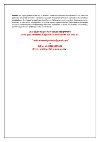 Answer:The rapid growth in the use of wireless communication and mobile devices has created a
potential for variety of mobile transaction support. The variety of mobile transaction models have
already been developed for dealing with different challenging requirements in this environment.
However, a transaction management in mobile computing environment faces several challenges
such as scarce bandwidth,limitedenergyresources,asymmetry in wired and wireless connectivity,
asymmetry in mobile and fixed hosts, and mobility
Dear students get fully solved assignments
Send your semester & Specialization name to our mail id :
“ help.mbaassignments@gmail.com ”
or
Call us at : 08263069601
(Prefer mailing. Call in emergency )
 
