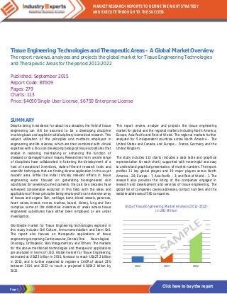 Page 1
MARKET RESEARCH REPORTS TO DEFINE THE RIGHT STRATEGY
AND EXECUTE THROUGH TO THE SUCCESS
Click here to buy the report
Tissue Engineering: Technologies and Therapeutic Areas – A Global Market Overview
The report reviews, analyzes and projects the global market for Tissue Engineering Technologies
and Therapeutic Areas for the period 2012-2022
Published: September 2015
Report Code: BT009
Pages: 279
Charts: 113
Price: $4050 Single User License, $6750 Enterprise License
SUMMARY
Despite being in existence for about two decades, the field of tissue
engineering can still be assumed to be a developing discipline
involving basic and applied multidisciplinary biomedical research. This
subject utilization of the principles and methods employed in
engineering and life sciences, which are then combined with clinical
expertise with a focus on developing biological tissue substitutes that
enable in restoring, maintaining or enhancing the function of
diseased or damaged human tissues. Researchers from a wide range
of disciplines have collaborated in fostering the development of a
host of exceptional inventions, state-of-the-art research tools and
scientific techniques that are finding diverse application in this as yet
nascent area. While the initial clinically relevant efforts in tissue
engineering were focused on generating bioengineered skin
substitutes for severely burned patients, the past two decades have
witnessed considerable evolution in this field, with the ideas and
applications of these principles being employed for an extensive array
of tissues and organs. Skin, cartilage, bone, blood vessels, pancreas,
heart valves, breast, nerves, trachea, bowel, kidney, lung and liver
comprise some of the distinctive instances of areas where tissue
engineered substitutes have either been employed or are under
investigation.
Worldwide market for Tissue Engineering technologies explored in
this study includes Cell Culture, Immunomodulation and Stem Cell.
The report also focuses on therapeutic applications of tissue
engineering comprising Cardiovascular, Dental/Oral Neurological,
Oncology, Orthopedic, Skin/Integumentary and Others. The markets
for the above mentioned technologies and therapeutic applications
are analyzed in terms of USD. Global market for Tissue Engineering,
estimated at US$23 billion in 2015, forecast to reach US$27.3 billion
in 2015, and is further expected to register a CAGR of about 23%
between 2016 and 2022 to touch a projected US$94.2 billion by
2022.
This report review, analyze and projects the tissue engineering
market for global and the regional markets including North America,
Europe, Asia-Pacific and Rest of World. The regional markets further
analyzed for 5 independent countries across North America – The
United States and Canada; and Europe – France, Germany and the
United Kingdom.
The study includes 113 charts (includes a data table and graphical
representation for each chart), supported with meaningful and easy
to understand graphical presentation, of market numbers. The report
profiles 31 key global players and 39 major players across North
America – 28; Europe – 7; Asia-Pacific – 3; and Rest of World – 1. The
research also provides the listing of the companies engaged in
research and development and services of tissue engineering. The
global list of companies covers addresses, contact numbers and the
website addresses of 300 companies.
Global Tissue Engineering Market Analysis (2012-2022)
in USD Million
2012 2017 2022
 