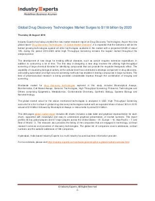 © Industry Experts, All Rights Reserved 
-i- 
Global Drug Discovery Technologies Market Surges to $118 billion by 2020 
Thursday 28 August 2014 
Industry Experts has today unveiled the new market research report on Drug Discovery Technologies. As per this new global report ‘Drug Discovery Technologies – A Global Market Overview 
The development of new drugs for treating difficult diseases, such as cancer requires extensive expenditure, in addition to consuming a lot of time. The first step in designing a new drug involves the utilizing high-throughput screening of large chemical libraries for identifying compounds that can provide the requisite therapeutic effect. The capability of visualizing biological activity at the cellular level has constituted a strategic component in drug discovery, and adding automation and high-volume screening methods has enabled in testing compounds in large numbers. The field of pharmaceutical research is being provided considerable impetus through the combination of imaging and screening. ’, it is expected that the Genomics will be the fastest growing technologies against all other technologies available in the market with a projected CAGR of about 18% during the period 2010-2020 while High Throughput Screening remains the largest market throughout the analysis period. 
Worldwide market for drug discovery technologies 
The global market value for the above mentioned technologies is analyzed in USD. High Throughput Screening accounts for a lion’s share in global drug discovery technologies market with an expected share of about 30% in 2015 valued at $18 billion followed by Bioanalytical Assays or instruments by about $14 billion. explored in this study includes Bioanalytical Assays, Bioinformatics, Cell Based Assays, Genomic Technologies, High Throughput Screening, Proteomic Technologies and Others comprising Epigenetics, Metabolomics, Combinatorial Chemistry, Synthetic Biology, Systems Biology and Nanotechnology. 
This 248 pages global market report 
Hyderabad, India based Industry Experts is a multi industry focused business information provider. includes 28 charts (includes a data table and graphical representation for each chart), supported with meaningful and easy to understand graphical presentation, of market numbers. This report profiles 56 key global players and 67 major players across the United States – 41; Europe – 16; Asia-Pacific – 7; and Rest of World - 3. The research also provides the listing of the companies that are engaged in technology, contract research services and providers of discovery technologies. The global list of companies covers addresses, contact numbers and the website addresses of 186 companies. 
For more details, please visit http://industry-experts.com/verticals/general/xylitol-a-global-market-overview.html 