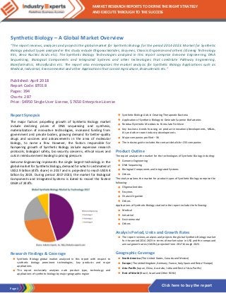 Page 1
MARKET RESEARCH REPORTS TO DEFINE THE RIGHT STRATEGY
AND EXECUTE THROUGH TO THE SUCCESS
Click here to buy the report
Synthetic Biology – A Global Market Overview
“The report reviews, analyzes and projects the global market for Synthetic Biology for the period 2014-2023. Market for Synthetic
Biology product types analyzed in this study include Oligonucleotides, Enzymes, Chassis Organism and others (Cloning Technology
Kits, Xeno Nucleic Acids etc). The Synthetic Biology Technologies analyzed in this report comprise Genome Engineering, DNA
Sequencing, Biological Components and Integrated Systems and other technologies that constitute Pathway Engineering,
Bioinformatics, Microfluidics etc. The report also encompasses the market analysis for Synthetic Biology Applications such as
Medical, Industrial, Environmental and other Applications that consist Agriculture, Biomaterials etc.”
Published: April 2018
Report Code: BT018
Pages: 394
Charts: 287
Price: $4950 Single User License, $7650 Enterprise License
Report Synopsis
The major factors propelling growth of Synthetic Biology market
include declining prices of DNA sequencing and synthesis,
materialization of innovative technologies, increased funding from
government and private bodies, growing demand for better-quality
drugs and vaccines and advancements in the area of molecular
biology, to name a few. However, the factors responsible for
hampering growth of Synthetic Biology include expensive research
protocols, biological safety, bio security concerns, ethical issues and
cuts in reimbursement leading to pricing pressure.
Genome Engineering represents the single largest technology in the
global market for Synthetic Biology, demand for which is estimated at
US$2.9 billion (45% share) in 2017 and is projected to reach US$9.4
billion by 2023. During period 2017-2023, the market for Biological
Components and Integrated Systems is slated to record the fastest
CAGR of 24.8%.
Research Findings & Coverage
• Synthetic Biology global market analyzed in this report with respect to
synthetic biology prominent technologies, key products and major
applications
• The report exclusively analyzes each product type, technology and
applications of synthetic biology by major geographic region
• Synthetic Biology Aids in Creating Therapeutic Bacteria
• Application of Synthetic Biology to Generate Superior Biofactories
• Residual Synthetic Microbes to Formulate Fertilizer
• Key business trends focusing on product innovations/developments, M&As,
JVs and other recent industry developments
• Major companies profiled – 36
• The industry guide includes the contact details for 233 companies
Product Outline
The report analyzes the market for the technologies of Synthetic Biology including:
• Genome Engineering
• DNA Sequencing
• Biological Components and Integrated Systems
• Others
The study explores the market for product types of Synthetic Biology comprise the
following:
• Oligonucleotides
• Enzymes
• Chassis Organism
• Others
Applications of Synthetic Biology studied in the report include the following:
• Medical
• Industrial
• Environmental
• Others
Analysis Period, Units and Growth Rates
• The report reviews, analyzes and projects the global Synthetic Biology market
for the period 2014-2023 in terms of market value in US$ and the compound
annual growth rates (CAGRs) projected from 2017 through 2023
Geographic Coverage
• North America (The United States, Canada and Mexico)
• Europe (The United Kingdom, Germany, France, Italy, Spain and Rest of Europe)
• Asia-Pacific (Japan, China, Australia, India and Rest of Asia-Pacific)
• Rest of World (Brazil, Israel and Other ROW)
 