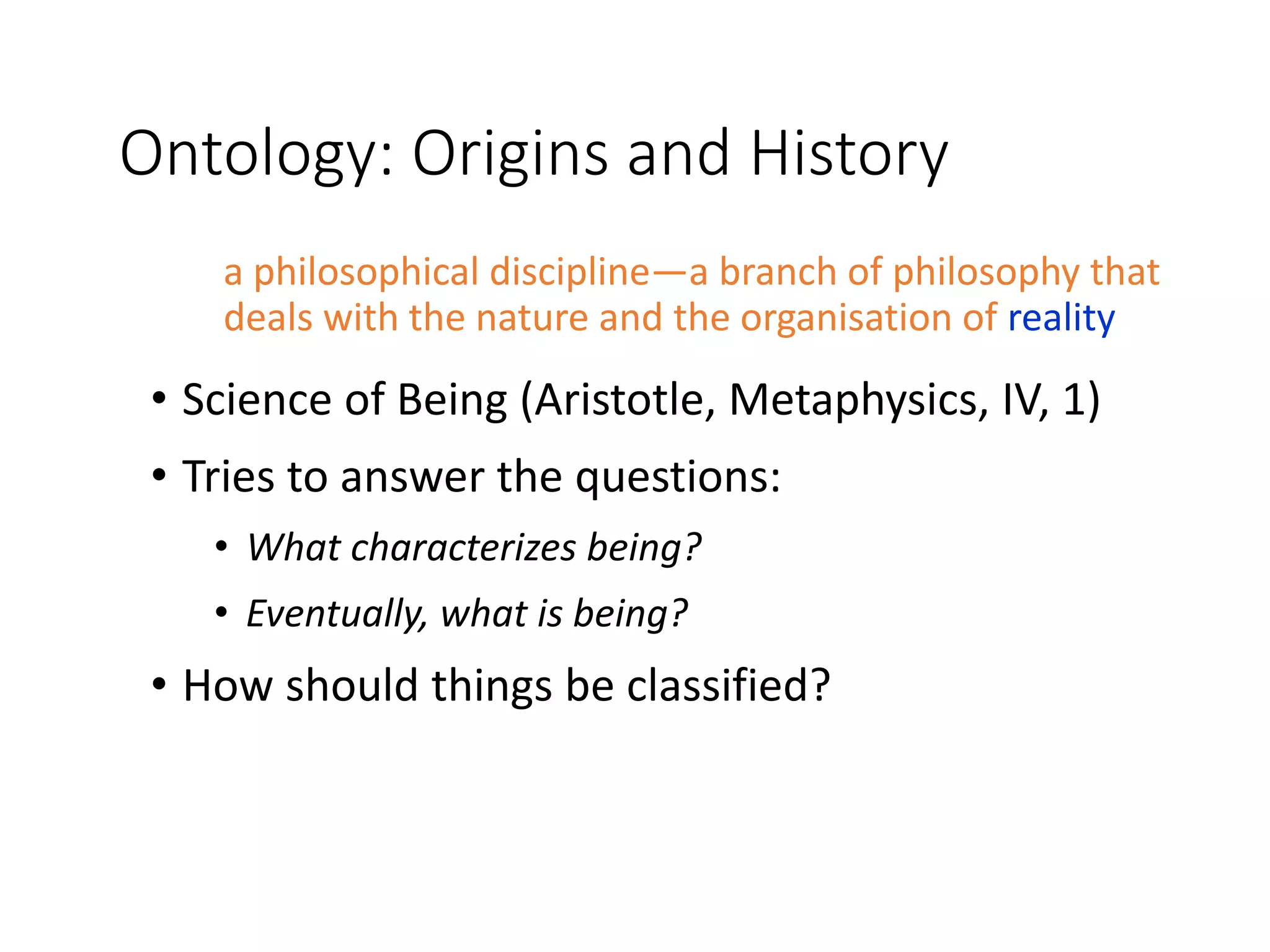 Ontology: Origins and History
a philosophical discipline—a branch of philosophy that
deals with the nature and the organisation of reality
• Science of Being (Aristotle, Metaphysics, IV, 1)
• Tries to answer the questions:
• What characterizes being?
• Eventually, what is being?
• How should things be classified?
 