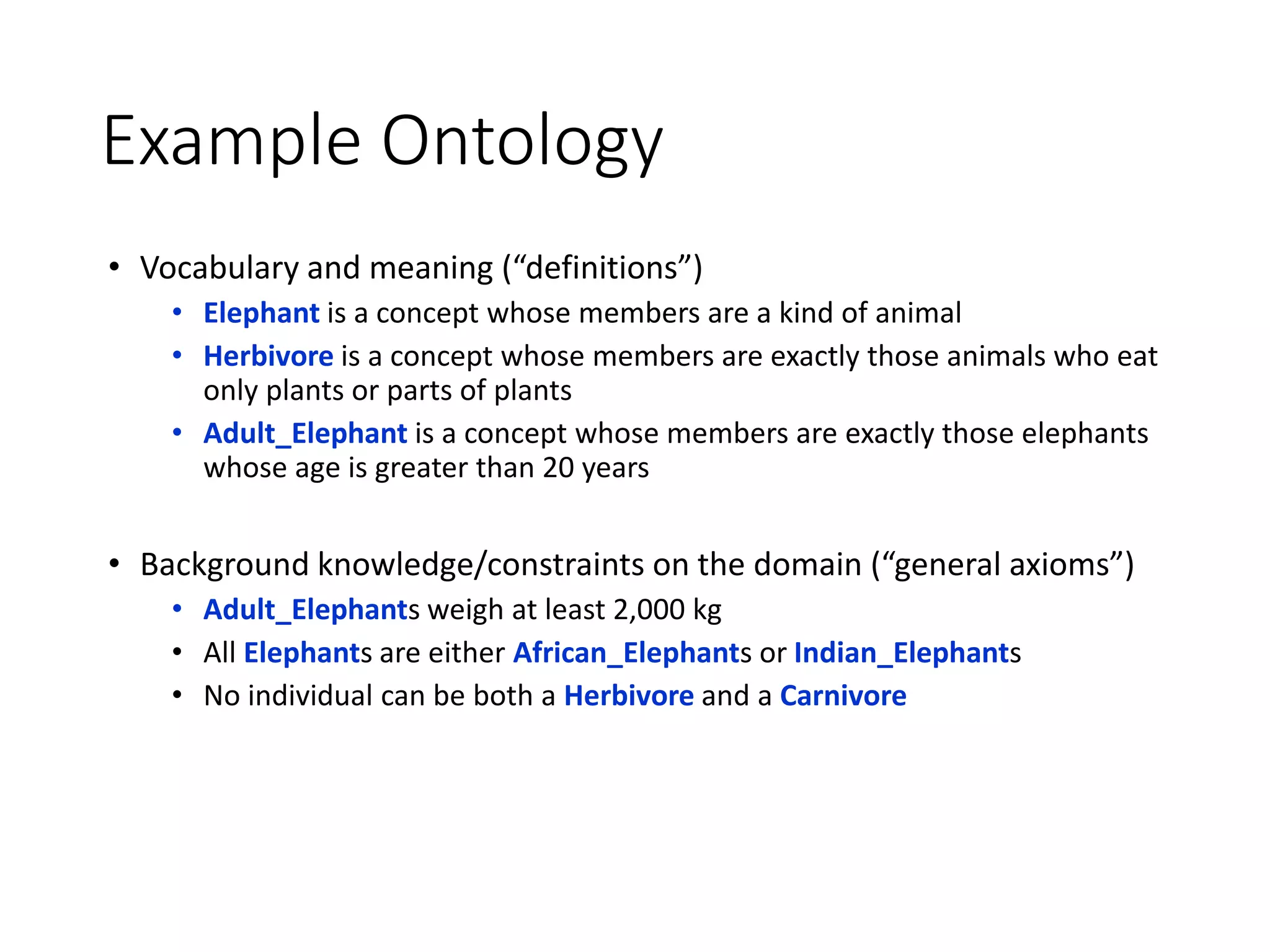 Example Ontology
• Vocabulary and meaning (“definitions”)
• Elephant is a concept whose members are a kind of animal
• Herbivore is a concept whose members are exactly those animals who eat
only plants or parts of plants
• Adult_Elephant is a concept whose members are exactly those elephants
whose age is greater than 20 years
• Background knowledge/constraints on the domain (“general axioms”)
• Adult_Elephants weigh at least 2,000 kg
• All Elephants are either African_Elephants or Indian_Elephants
• No individual can be both a Herbivore and a Carnivore
 