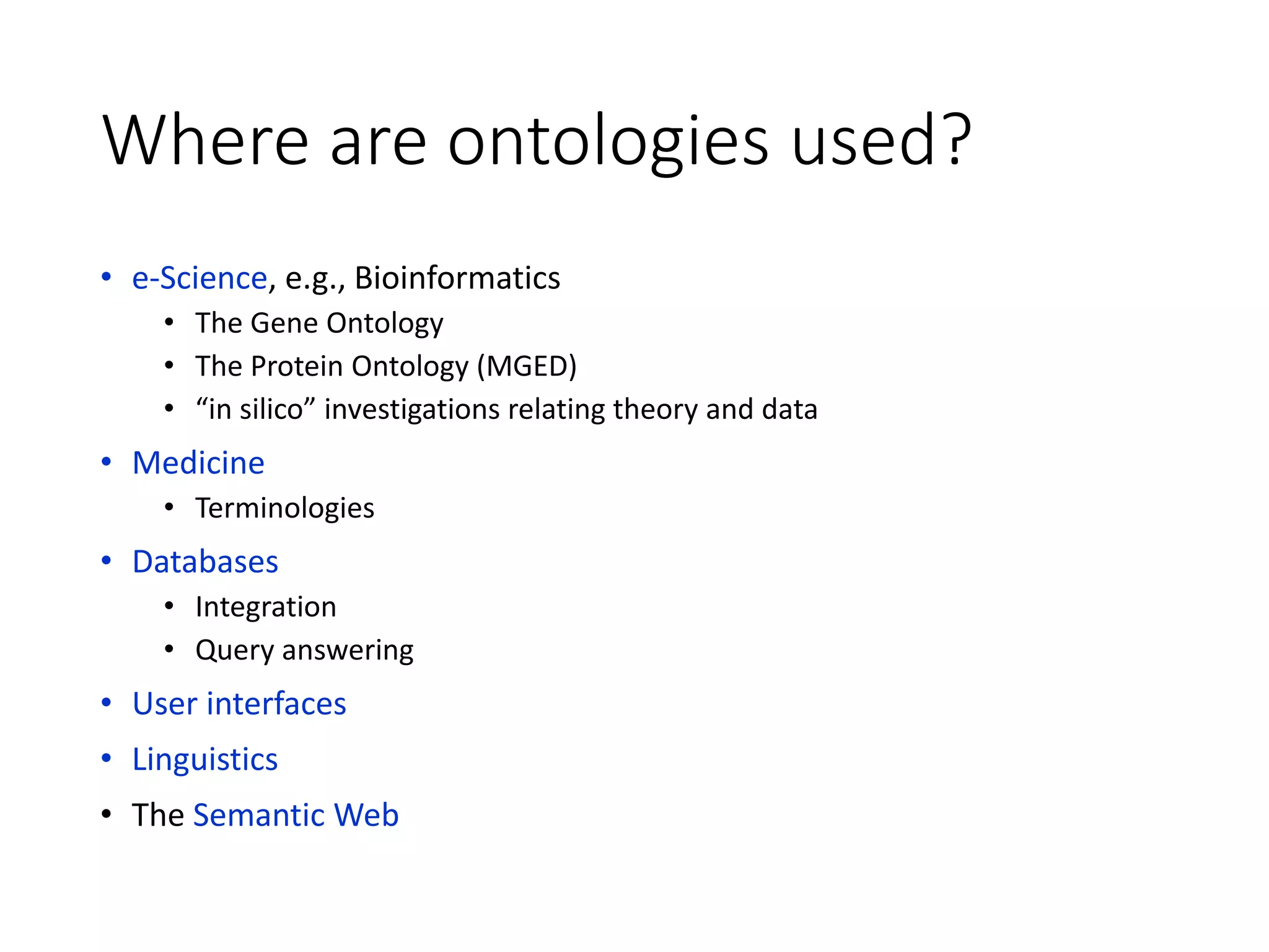 Where are ontologies used?
• e-Science, e.g., Bioinformatics
• The Gene Ontology
• The Protein Ontology (MGED)
• “in silico” investigations relating theory and data
• Medicine
• Terminologies
• Databases
• Integration
• Query answering
• User interfaces
• Linguistics
• The Semantic Web
 