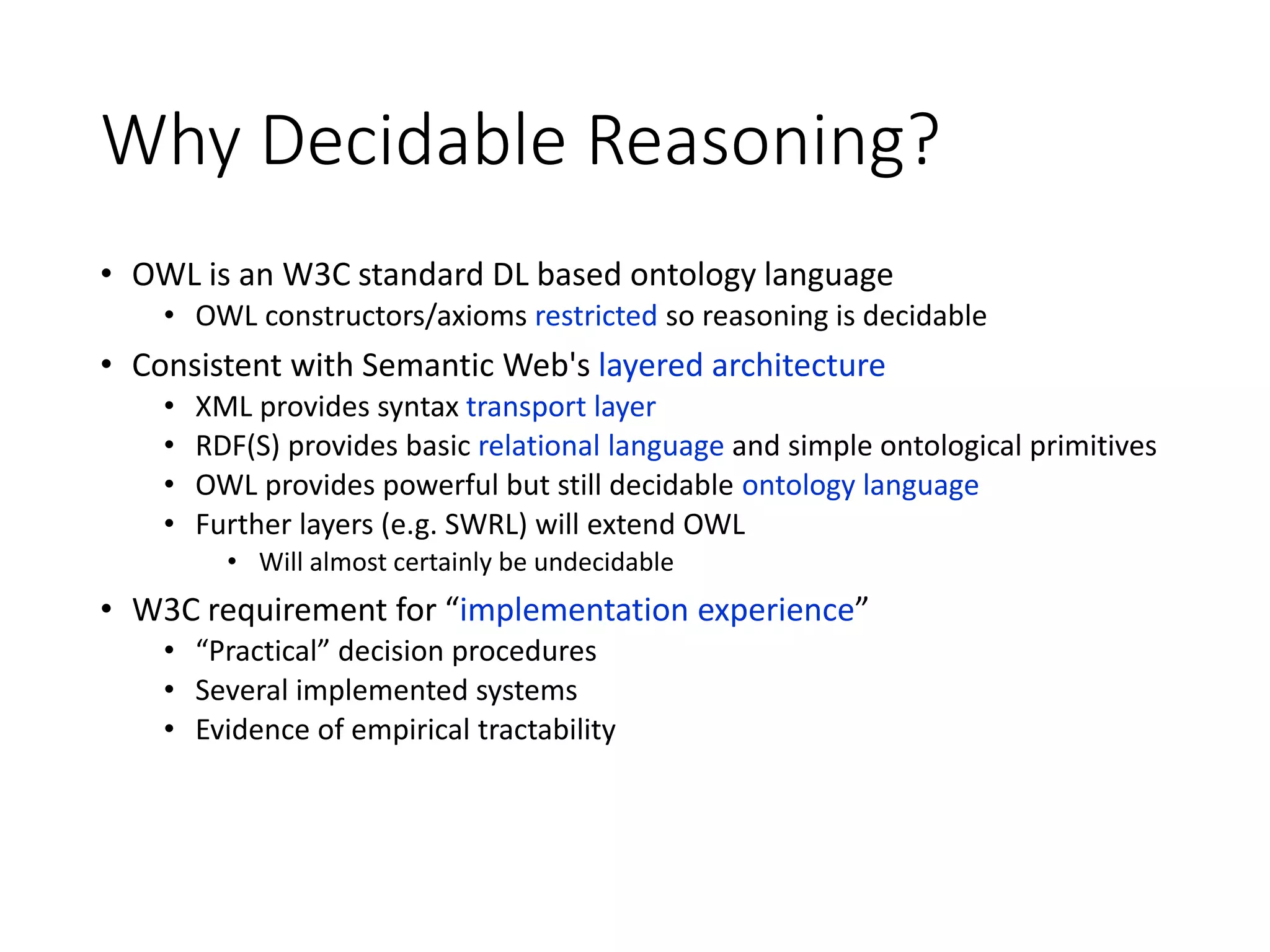 Why Decidable Reasoning?
• OWL is an W3C standard DL based ontology language
• OWL constructors/axioms restricted so reasoning is decidable
• Consistent with Semantic Web's layered architecture
• XML provides syntax transport layer
• RDF(S) provides basic relational language and simple ontological primitives
• OWL provides powerful but still decidable ontology language
• Further layers (e.g. SWRL) will extend OWL
• Will almost certainly be undecidable
• W3C requirement for “implementation experience”
• “Practical” decision procedures
• Several implemented systems
• Evidence of empirical tractability
 