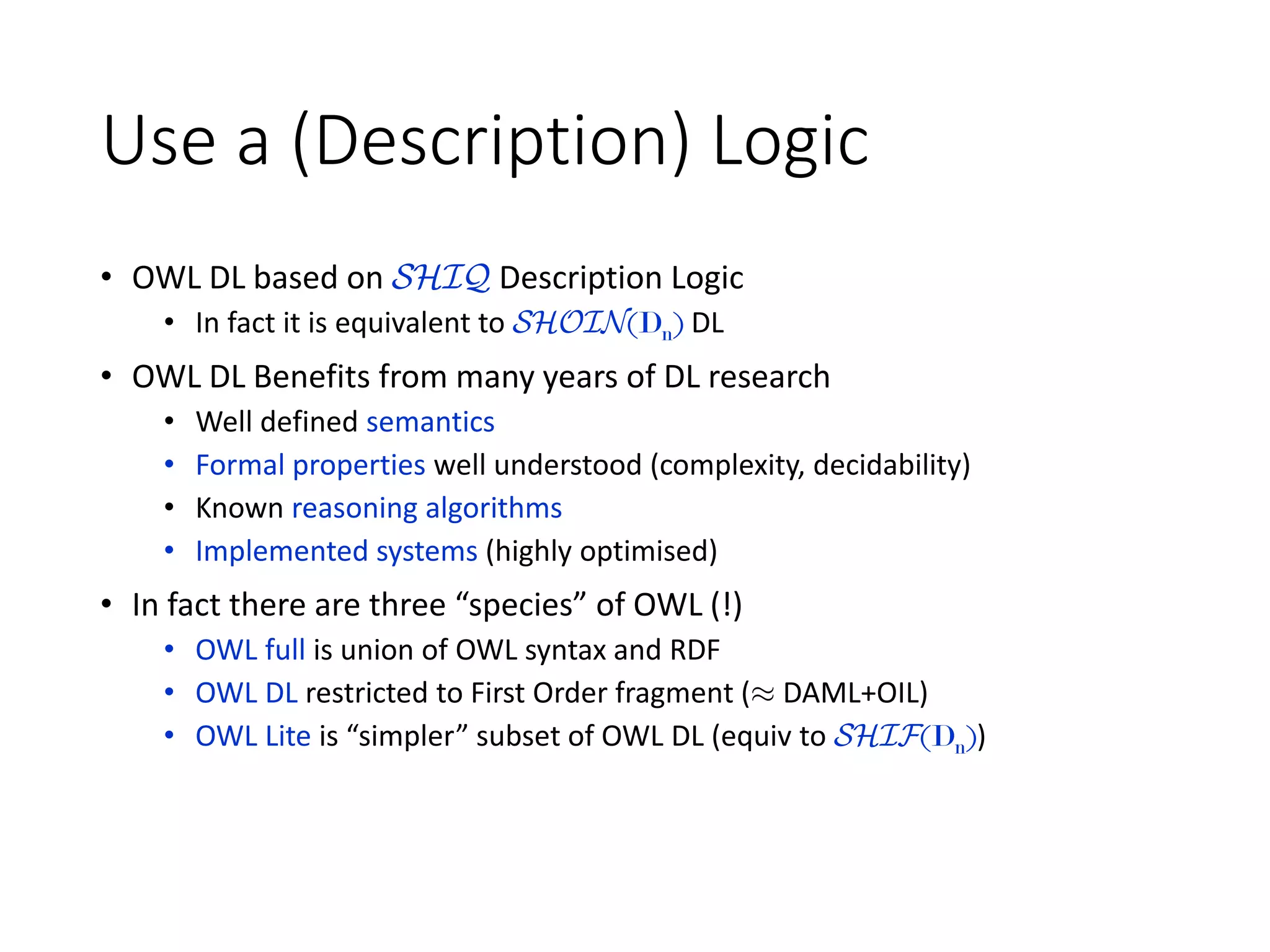 Use a (Description) Logic
• OWL DL based on SHIQ Description Logic
• In fact it is equivalent to SHOIN(Dn) DL
• OWL DL Benefits from many years of DL research
• Well defined semantics
• Formal properties well understood (complexity, decidability)
• Known reasoning algorithms
• Implemented systems (highly optimised)
• In fact there are three “species” of OWL (!)
• OWL full is union of OWL syntax and RDF
• OWL DL restricted to First Order fragment (¼ DAML+OIL)
• OWL Lite is “simpler” subset of OWL DL (equiv to SHIF(Dn))
 