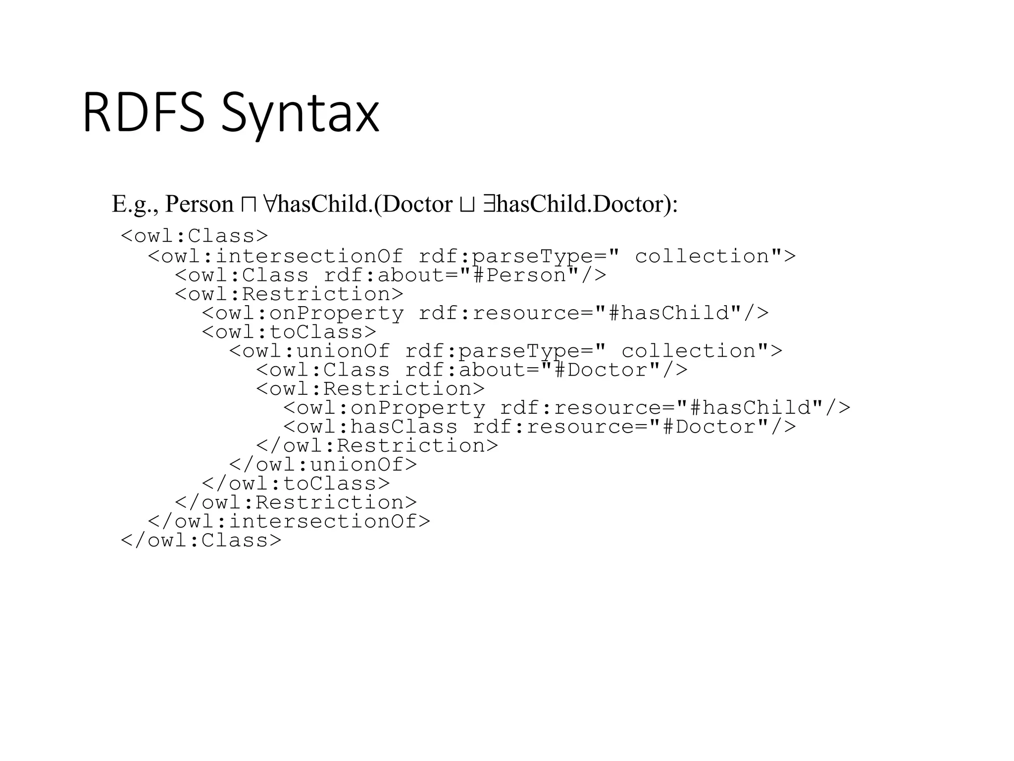 RDFS Syntax
<owl:Class>
<owl:intersectionOf rdf:parseType=" collection">
<owl:Class rdf:about="#Person"/>
<owl:Restriction>
<owl:onProperty rdf:resource="#hasChild"/>
<owl:toClass>
<owl:unionOf rdf:parseType=" collection">
<owl:Class rdf:about="#Doctor"/>
<owl:Restriction>
<owl:onProperty rdf:resource="#hasChild"/>
<owl:hasClass rdf:resource="#Doctor"/>
</owl:Restriction>
</owl:unionOf>
</owl:toClass>
</owl:Restriction>
</owl:intersectionOf>
</owl:Class>
E.g., Person u 8hasChild.(Doctor t 9hasChild.Doctor):
 