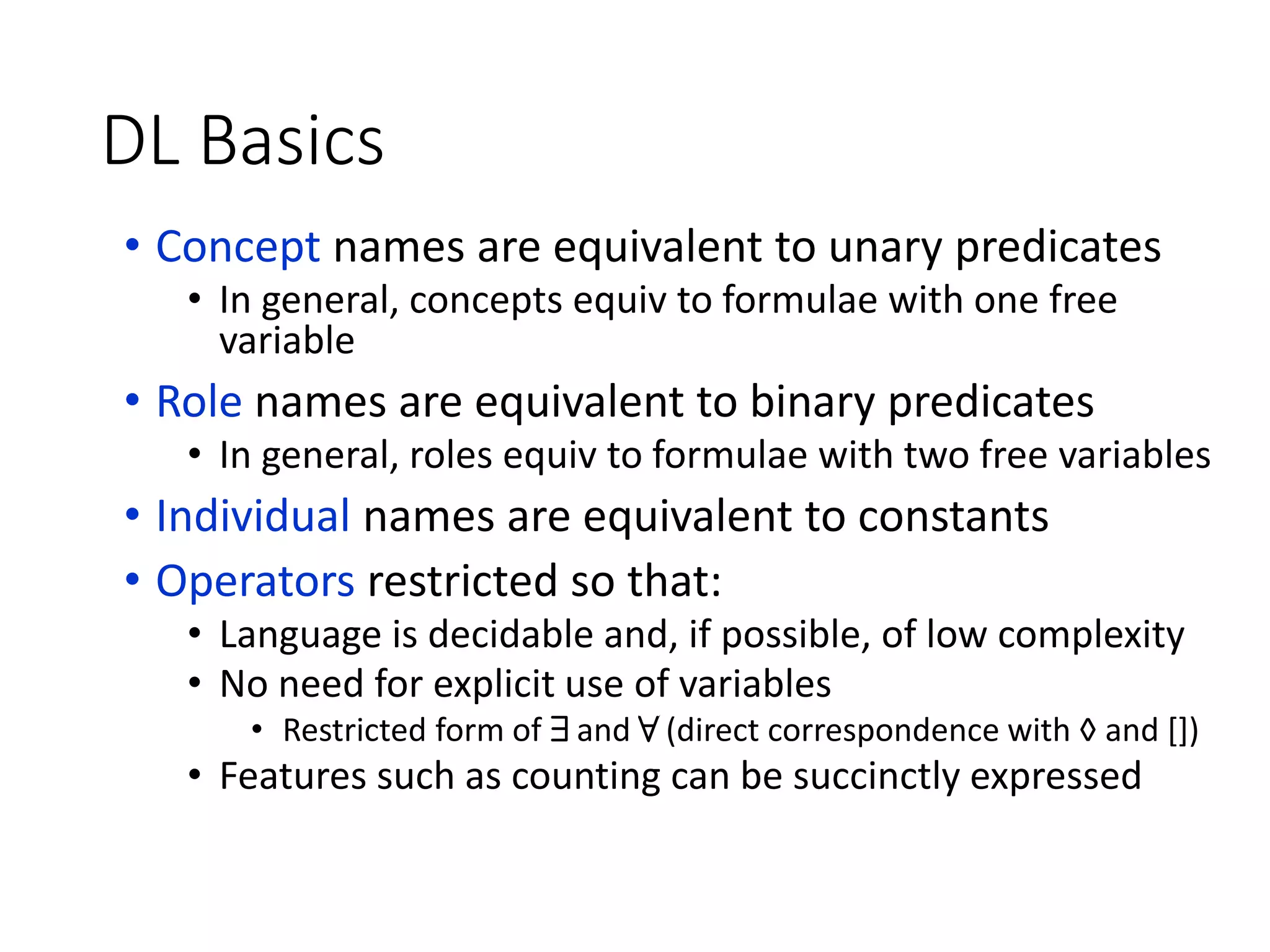 DL Basics
• Concept names are equivalent to unary predicates
• In general, concepts equiv to formulae with one free
variable
• Role names are equivalent to binary predicates
• In general, roles equiv to formulae with two free variables
• Individual names are equivalent to constants
• Operators restricted so that:
• Language is decidable and, if possible, of low complexity
• No need for explicit use of variables
• Restricted form of 9 and 8 (direct correspondence with ◊ and [])
• Features such as counting can be succinctly expressed
 
