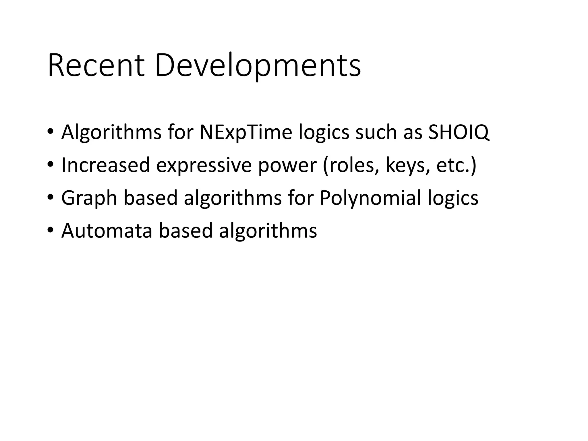 Recent Developments
• Algorithms for NExpTime logics such as SHOIQ
• Increased expressive power (roles, keys, etc.)
• Graph based algorithms for Polynomial logics
• Automata based algorithms
 