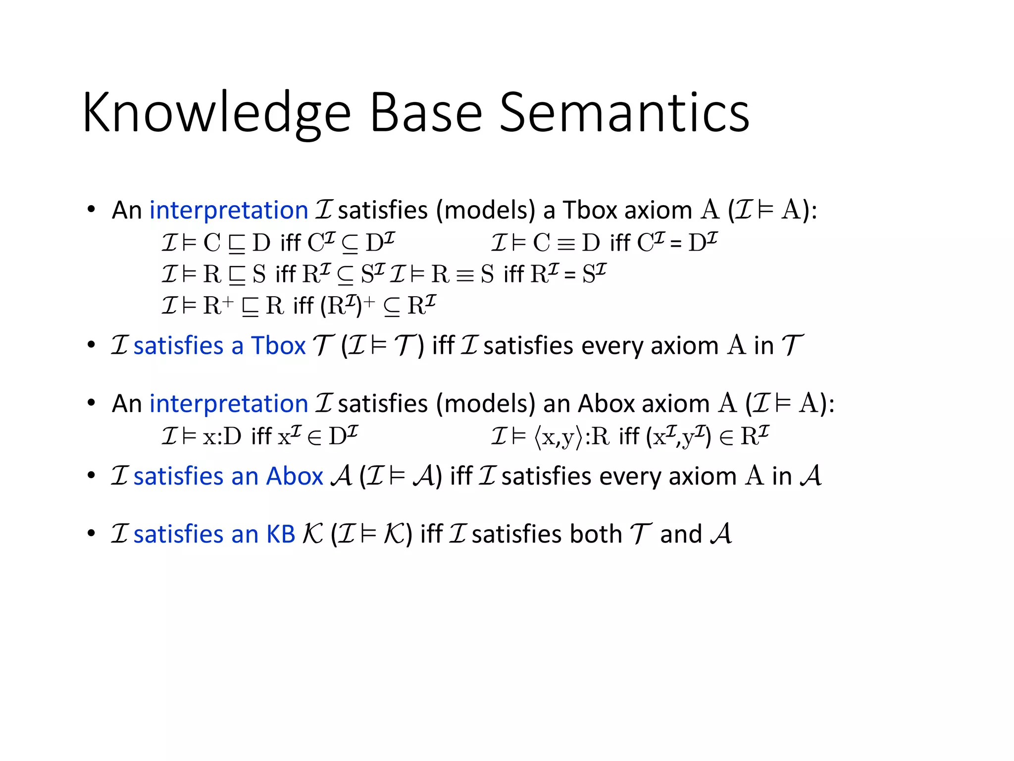 Knowledge Base Semantics
• An interpretation I satisfies (models) a Tbox axiom A (I ² A):
I ² C v D iff CI µ DI I ² C ´ D iff CI = DI
I ² R v S iff RI µ SI I ² R ´ S iff RI = SI
I ² R+ v R iff (RI)+ µ RI
• I satisfies a Tbox T (I ² T ) iff I satisfies every axiom A in T
• An interpretation I satisfies (models) an Abox axiom A (I ² A):
I ² x:D iff xI 2 DI I ² hx,yi:R iff (xI,yI) 2 RI
• I satisfies an Abox A (I ² A) iff I satisfies every axiom A in A
• I satisfies an KB K (I ² K) iff I satisfies both T and A
 