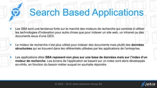 Search Based Applications
 Les SBA sont une tendance forte sur le marché des moteurs de recherche qui consiste à utiliser
les technologies d’indexation pour autre chose que pour indexer un site web, un intranet ou des
documents issus d’une GED.
 Le moteur de recherche n’est plus utilisé pour indexer des documents mais plutôt des données
structurées qui se trouvent dans les référentiels utilisées par les applications de l’entreprise.
 Les applications dites SBA reposent non plus sur une base de données mais sur l’index d’un
moteur de recherche. Les écrans de l’application se basant sur un index sont alors développés
ex-nihilo, en fonction du besoin métier auquel on souhaite répondre.
© 2002 - 2015 Jahia Solutions Group SA
 