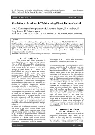 Mrs.G. Kusuma et al Int. Journal of Engineering Research and Applications www.ijera.com
ISSN : 2248-9622, Vol. 4, Issue 4( Version 1), April 2014, pp.436-441
www.ijera.com 436 | P a g e
Simulation of Brushless DC Motor using Direct Torque Control
Mrs.G. Kusuma (assistant professor),S. Rukhsana Begum, N. Nitin Teja, N.
Uday Kumar, K. Satyanarayana ,
LENDI INSTITUTE OF ENGINEERING COLLEGE, JONNADA,VIZIANAGARAM,ANDHRA PRADESH.
Abstract—
This paper deals with modelling of three phases brushless dc motor with MATLAB/SIMULINK software
BLDC motor have advantages according to brushless dc motor and induction motor’s. They have improve speed
torque charactistics, high efficiency high transient response and small size. It approaches for reducing the torque
ripples of BLDC motor using DTC, by using control technique’s ,but present work mainly concentrate on
advanced method. The whole drive system is simulated based on the system devices, BLDC motor source
inverter, space vector modulation.
IndexTerms—Brushlessdc(BLDC)drives,directtorque Control (DTC), permanent-magnetmotor.
I. INTRODUCTION
The present and future generation is
mostlydepending on the speed driving systems
which have high efficiency andalso with a minimum
cost. So, for this requirement BLDC motors are very
much suitable. Hence the research is also much
focusing on BLDC motors. BLDC motors can be
classified into two categories as surface mounted
permanentmagnet BLDC motors and interior
permanent-magnet BLDC motors [1]. As these
motors provide commutation externally due to
presence of converters, hence the wear and tear is
not in the picture. To minimize the torque ripples in
these motors trapezoidal back-EMF is needed .It is
obtained by employing concentrated winding,
skewing the stator slots by one slot pitch.
Torque ripples are occurred due to the
power electronic commutation, the usage of high
frequency switching power devices, imperfections in
the stator and the associated control system, the
input supply voltage to the motor contains various
harmonic components and the pulsating current
input due to electronic commutation are also causes
for torque ripples [2]. So an efficient controller is
required to reduce the harmonics present in the input
voltage to
the motor and to reduce the pulsating variation of
line current to the motor. Optimal torque control
schemes for BLDC motors reducing torque ripples
and minimizing copper losses have been proposed
[3], [4]. Wang et al. proposed a method to minimize
the torque ripples generated by non-ideal current
waveforms for a BLDC motor without position
sensors by adjustingactual phase currents [5]. Luet
al. proposed a torquecontrol method to attenuate
torque ripple of BLDC motors with un-ideal back
electromotive force (EMF) waveforms [6].
An instantaneous torque controller based on variable
structure control in the d –q reference frame was
proposed in [7]–[8]. However, although
experimental results showed that it was effective in
reducing torque ripple, it was only applicable to
three-phase BLDC operating in the 180 conduction
mode, and not to the more usual 120 conduction
mode. In [9], electromagnetic torque pulsations were
reduced with a torque controller in which the torque
was estimated from the product of the instantaneous
back-EMF and current. However, the winding
resistance was neglected and the inverter output
voltage had to be calculated, which assumed that the
back- EMF waveform was known. The simulation
approach for torque ripple minimization of BLDC
motor using direct torque control is presented in this
paper and more details of this work with
experimental realization is given in [10] [11] but the
present work is highlighted MATLAB/SIMULINK
implementation for torque ripple minimization of
BLDC motor with direct torque control and results
are compared with BLDC motor without direct
torque controller.
II. CONSTRUCTION AND
OPERATING PRINCIPLE
The BLDC motor is also referred to as an
electronically commutated motor. There are no
brushes on the rotor and the commutation is
performed electronically at certain rotor positions.
The stator phase windings are inserted in the slots (a
RESEARCH ARTICLE OPEN ACCESS
 